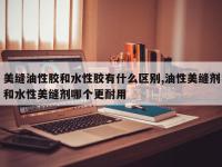 美缝油性胶和水性胶有什么区别,油性美缝剂和水性美缝剂哪个更耐用