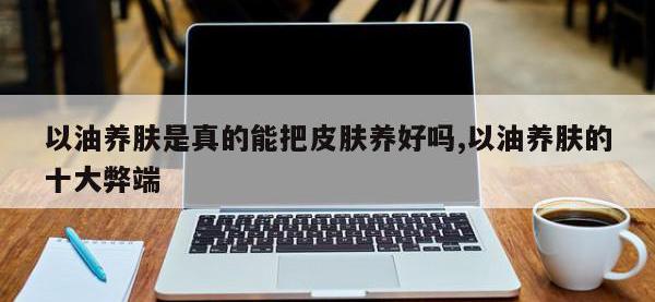 以油养肤是真的能把皮肤养好吗,以油养肤的十大弊端